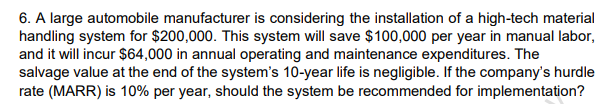 6. A large automobile manufacturer is considering the installation of a high-tech material
handling system for $200,000. This system will save $100,000 per year in manual labor,
and it will incur $64,000 in annual operating and maintenance expenditures. The
salvage value at the end of the system's 10-year life is negligible. If the company's hurdle
rate (MARR) is 10% per year, should the system be recommended for implementation?
