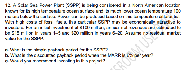 12. A Solar Sea Power Plant (SSPP) is being considered in a North American location
known for its high temperature ocean surface and its much lower ocean temperature 100
meters below the surface. Power can be produced based on this temperature differential.
With high costs of fossil fuels, this particular SSPP may be economically attractive to
investors. For an initial investment of $100 million, annual net revenues are estimated to
be $15 million in years 1-5 and $20 million in years 6–20. Assume no residual market
value for the SSPP.
a. What is the simple payback period for the SSPP?
b. What is the discounted payback period when the MARR is
c. Would you recommend investing in this project?
per year?
SROOM USC
