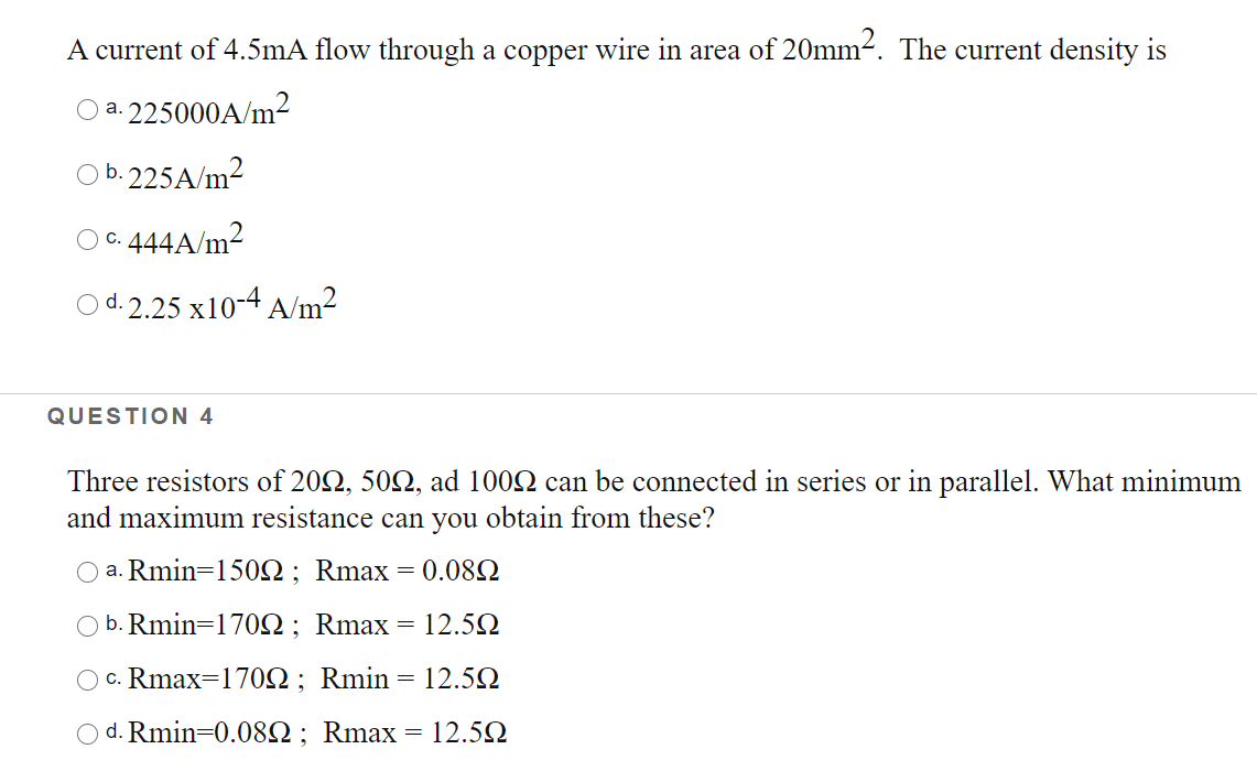 A current of 4.5mA flow through a copper wire in area of 20mm2. The current density is
O a. 225000A/m
O b.225A/m2
444A/m2
C.
O d. 2.25 x10-4 A/m²
QUESTION 4
Three resistors of 202, 502, ad 1002 can be connected in series or in parallel. What minimum
and maximum resistance can you obtain from these?
O a. Rmin=1502; Rmax = 0.082
O b. Rmin=1702; Rmax = 12.52
c. Rmax=170Q; Rmin= 12.5Q
O d. Rmin=0.082; Rmax
= 12.5Q
