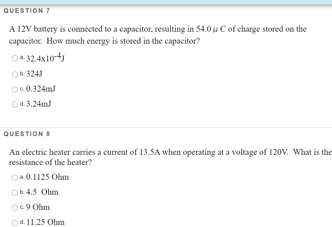 QUESTION 7
A 12V battery is connected to a capacitor, resulting in 54.0 µ C of charge stored on the
capacitor. How much energy is stored in the capacitor?
a. 32.4x10-4J
а.
O b. 324J
O c. 0.324mJ
O d. 3.24mJ
QUESTION 8
An electric heater carries a current of 13.5A when operating at a voltage of 120V. What is the
resistance of the heater?
O a. 0.1125 Ohm
O b. 4.5 Ohm
c. 9 Ohm
d. 11.25 Ohm
