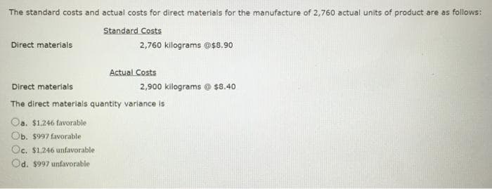 The standard costs and actual costs for direct materials for the manufacture of 2,760 actual units of product are as follows:
Direct materials
Standard Costs
2,760 kilograms @$8.90
Direct materials
Actual Costs
2,900 kilograms @ $8.40
The direct materials quantity variance is
Oa. $1.246 favorable
Ob. $997 favorable
Oc. $1.246 unfavorable
Od. $997 unfavorable