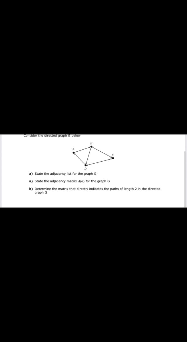 Consider the directed graph G below
B
D
a) State the adjacency list for the graph G
a) State the adjacency matrix A(G) for the graph G
b) Determine the matrix that directly indicates the paths of length 2 in the directed
graph G