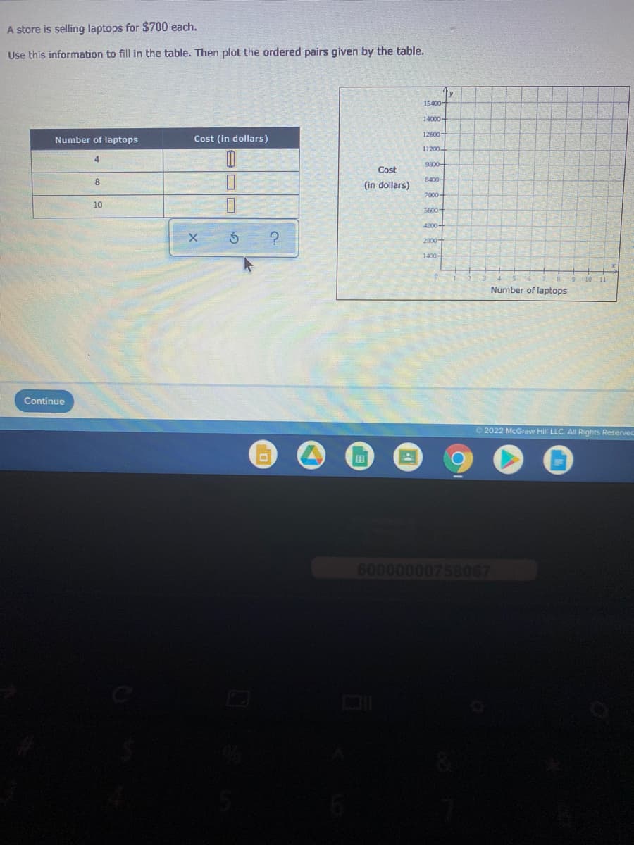 A store is selling laptops for $700 each.
Use this information to fill in the table. Then plot the ordered pairs given by the table.
15400-
14000-
12600-
Number of laptops
Cost (in dollars)
11200-
4.
9800-
Cost
8.
8400-
(in dollars)
7000-
10
5600-
4200-
2800-
1400+
9 10 11
Number of laptops
Continue
2022 McGraw Hill LLC. All Rights Reservec
田
60000000758067
