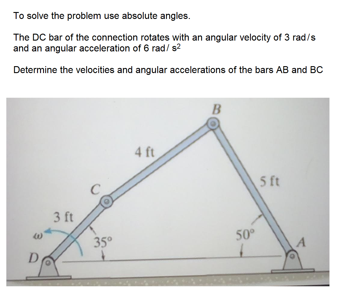 To solve the problem use absolute angles.
The DC bar of the connection rotates with an angular velocity of 3 rad/s
and an angular acceleration of 6 rad/ s2
Determine the velocities and angular accelerations of the bars AB and BC
4 ft
5 ft
3 ft
50°
35°
D
