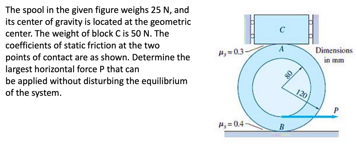 The spool in the given figure weighs 25 N, and
its center of gravity is located at the geometric
center. The weight of block C is 50 N. The
coefficients of static friction at the two
points of contact are as shown. Determine the
largest horizontal force P that can
be applied without disturbing the equilibrium
of the system.
#g=0.3
#s=0.4
C
A
B
08
120
Dimensions
in mm
P
