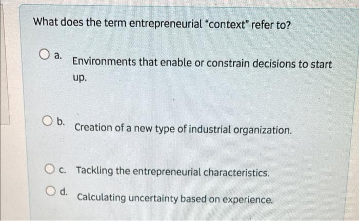 What does the term entrepreneurial "context" refer to?
a.
Environments that enable or constrain decisions to start
up.
O b.
Creation of a new type of industrial organization.
Oc. Tackling the entrepreneurial characteristics.
○ d.
Calculating uncertainty based on experience.