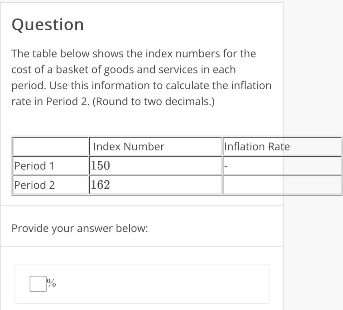 Question
The table below shows the index numbers for the
cost of a basket of goods and services in each
period. Use this information to calculate the inflation
rate in Period 2. (Round to two decimals.)
Index Number
Period 1
150
Period 2
162
Provide your answer below:
%
Inflation Rate
