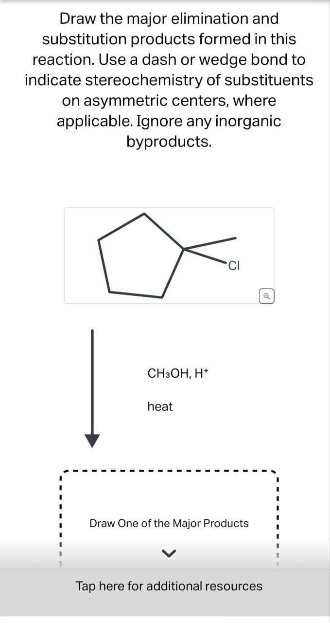 Draw the major elimination and
substitution products formed in this
reaction. Use a dash or wedge bond to
indicate stereochemistry of substituents
on asymmetric centers, where
applicable. Ignore any inorganic
byproducts.
CH3OH, H+
heat
CI
Draw One of the Major Products
Tap here for additional resources