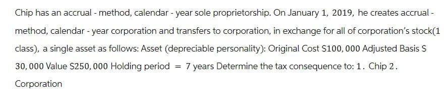 Chip has an accrual - method, calendar - year sole proprietorship. On January 1, 2019, he creates accrual -
method, calendar - year corporation and transfers to corporation, in exchange for all of corporation's stock(1
class), a single asset as follows: Asset (depreciable personality): Original Cost $100,000 Adjusted Basis $
30,000 Value $250,000 Holding period = 7 years Determine the tax consequence to: 1. Chip 2.
Corporation