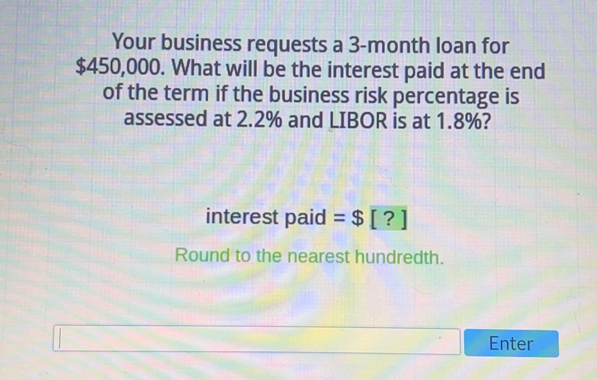 Your business requests a 3-month loan for
$450,000. What will be the interest paid at the end
of the term if the business risk percentage is
assessed at 2.2% and LIBOR is at 1.8%?
interest paid = $ [?]
Round to the nearest hundredth.
Enter
