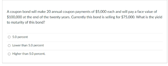 A coupon bond will make 20 annual coupon payments of $5,000 each and will pay a face value of
$100,000 at the end of the twenty years. Currently this bond is selling for $75,000. What is the yield
to maturity of this bond?
O 5.0 percent
O Lower than 5.0 percent
O Higher than 5.0 percent.
