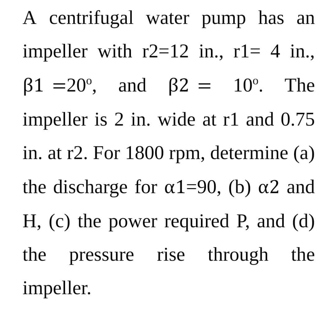 A centrifugal water pump has an
impeller with r2=12_in., r1= 4 in.,
ẞ1 = 20°, and 32
10⁰. The
impeller is 2 in. wide at r1 and 0.75
in. at r2. For 1800 rpm, determine (a)
the discharge for a1-90, (b) a2 and
H, (c) the power required P, and (d)
the pressure rise through the
impeller.
=