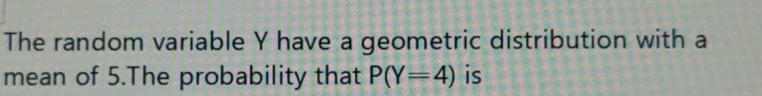 The random variable Y have a geometric distribution with a
mean of 5.The probability that P(Y=4) is