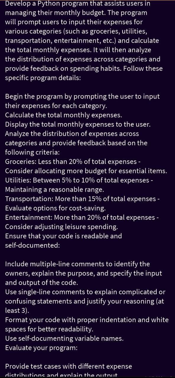 Develop a Python program that assists users in
managing their monthly budget. The program
will prompt users to input their expenses for
various categories (such as groceries, utilities,
transportation, entertainment, etc.) and calculate
the total monthly expenses. It will then analyze
the distribution of expenses across categories and
provide feedback on spending habits. Follow these
specific program details:
Begin the program by prompting the user to input
their expenses for each category.
Calculate the total monthly expenses.
Display the total monthly expenses to the user.
Analyze the distribution of expenses across
categories and provide feedback based on the
following criteria:
Groceries: Less than 20% of total
expenses-
Consider allocating more budget for essential items.
Utilities: Between 5% to 10% of total expenses -
-
Maintaining a reasonable range.
Transportation: More than 15% of total expenses
Evaluate options for cost-saving.
Entertainment: More than 20% of total expenses -
Consider adjusting leisure spending.
Ensure that your code is readable and
self-documented:
Include multiple-line comments to identify the
owners, explain the purpose, and specify the input
and output of the code.
Use single-line comments to explain complicated or
confusing statements and justify your reasoning (at
least 3).
Format your code with proper indentation and white
spaces for better readability.
Use self-documenting variable names.
Evaluate your program:
Provide test cases with different expense
distributions and explain the output