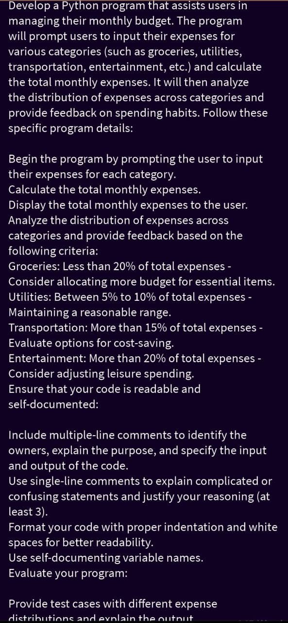 Develop a Python program that assists users in
managing their monthly budget. The program
will prompt users to input their expenses for
various categories (such as groceries, utilities,
transportation, entertainment, etc.) and calculate
the total monthly expenses. It will then analyze
the distribution of expenses across categories and
provide feedback on spending habits. Follow these
specific program details:
Begin the program by prompting the user to input
their expenses for each category.
Calculate the total monthly expenses.
Display the total monthly expenses to the user.
Analyze the distribution of expenses across
categories and provide feedback based on the
following criteria:
Groceries: Less than 20% of total
expenses-
Consider allocating more budget for essential items.
Utilities: Between 5% to 10% of total expenses -
Maintaining a reasonable range.
Transportation: More than 15% of total expenses
Evaluate options for cost-saving.
Entertainment: More than 20% of total expenses -
Consider adjusting leisure spending.
Ensure that your code is readable and
self-documented:
-
Include multiple-line comments to identify the
owners, explain the purpose, and specify the input
and output of the code.
Use single-line comments to explain complicated or
confusing statements and justify your reasoning (at
least 3).
Format your code with proper indentation and white
spaces for better readability.
Use self-documenting variable names.
Evaluate your program:
Provide test cases with different expense
distributions and explain the outnut