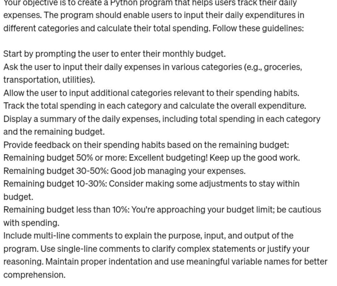 Your objective is to create a Python program that helps users track their daily
expenses. The program should enable users to input their daily expenditures in
different categories and calculate their total spending. Follow these guidelines:
Start by prompting the user to enter their monthly budget.
Ask the user to input their daily expenses in various categories (e.g., groceries,
transportation, utilities).
Allow the user to input additional categories relevant to their spending habits.
Track the total spending in each category and calculate the overall expenditure.
Display a summary of the daily expenses, including total spending in each category
and the remaining budget.
Provide feedback on their spending habits based on the remaining budget:
Remaining budget 50% or more: Excellent budgeting! Keep up the good work.
Remaining budget 30-50%: Good job managing your expenses.
Remaining budget 10-30%: Consider making some adjustments to stay within
budget.
Remaining budget less than 10%: You're approaching your budget limit; be cautious
with spending.
Include multi-line comments to explain the purpose, input, and output of the
program. Use single-line comments to clarify complex statements or justify your
reasoning. Maintain proper indentation and use meaningful variable names for better
comprehension.