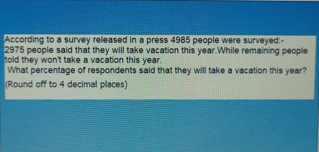 According to a survey released in a press 4985 people were surveyed:-
2975 people said that they will take vacation this year.While remaining people
told they won't take a vacation this year.
What percentage of respondents said that they will take a vacation this year?
(Round off to 4 decimal places)