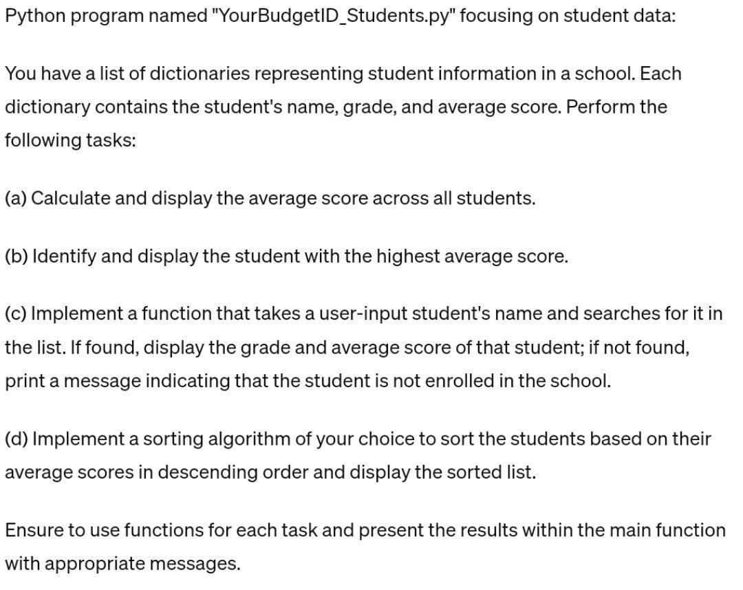 Python program named "YourBudgetID_Students.py" focusing on student data:
You have a list of dictionaries representing student information in a school. Each
dictionary contains the student's name, grade, and average score. Perform the
following tasks:
(a) Calculate and display the average score across all students.
(b) Identify and display the student with the highest average score.
(c) Implement a function that takes a user-input student's name and searches for it in
the list. If found, display the grade and average score of that student; if not found,
print a message indicating that the student is not enrolled in the school.
(d) Implement a sorting algorithm of your choice to sort the students based on their
average scores in descending order and display the sorted list.
Ensure to use functions for each task and present the results within the main function
with appropriate messages.