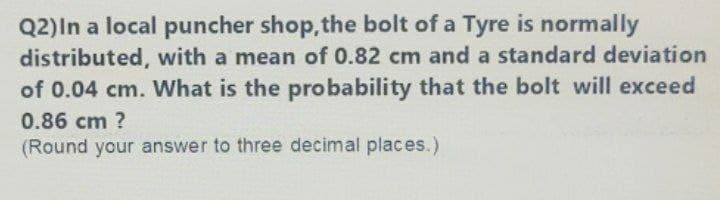 Q2) In a local puncher shop, the bolt of a Tyre is normally
distributed, with a mean of 0.82 cm and a standard deviation
of 0.04 cm. What is the probability that the bolt will exceed
0.86 cm ?
(Round your answer to three decimal places.)