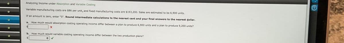 Analyzing Income under Absorption and Variable Costing
Variable manufacturing costs are $86 per unit, and fixed manufacturing costs are $193,200. Sales are estimated to be 6,900 units.
If an amount is zero, enter "0". Round intermediate calculations to the nearest cent and your final answers to the nearest dollar.
a. How much would absorption costing operating income differ between a plan to produce 6,900 units and a plan to produce 9,200 units?
X
b. How much would variable costing operating income differ between the two production plans?
✓