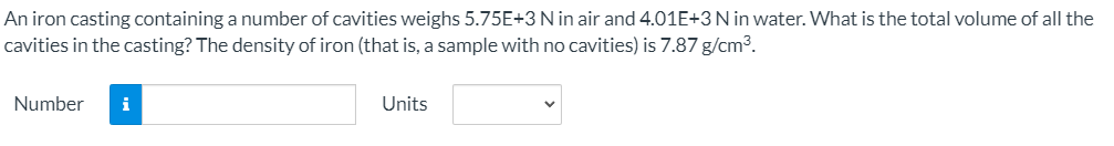 An iron casting containing a number of cavities weighs 5.75E+3 N in air and 4.01E+3N in water. What is the total volume of all the
cavities in the casting? The density of iron (that is, a sample with no cavities) is 7.87 g/cm3.
Number
i
Units
