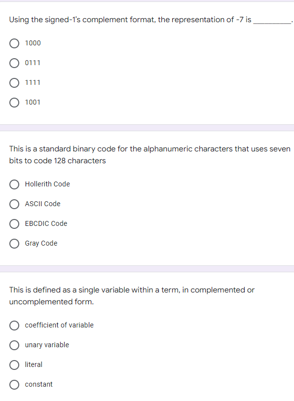 Using the signed-1's complement format, the representation of -7 is_
1000
0111
1111
1001
This is a standard binary code for the alphanumeric characters that uses seven
bits to code 128 characters
Hollerith Code
ASCII Code
EBCDIC Code
Gray Code
This is defined as a single variable within a term, in complemented or
uncomplemented form.
coefficient of variable
unary variable
literal
constant