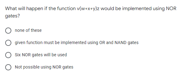 What will happen if the function v(w+x+y)z would be implemented using NOR
gates?
none of these
given function must be implemented using OR and NAND gates
Six NOR gates will be used
Not possible using NOR gates
