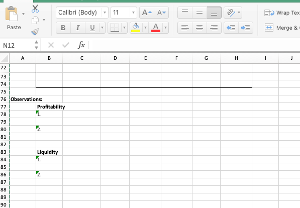 Calibri (Body)
11
A-
Av
E Wrap Tex
Paste
I U -
+ Merge &
v fx
N12
A
B
D
F
G
H.
72
73
74
75
76 Observations:
77)
Profitability
|1.
78
79
80 !
2.
81
82
Liquidity
1.
83
84
85
2.
86 !
87 i
88
89 !
90 j
||
