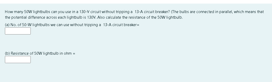 How many 5oW lightbulbs can you use in a 130-V circuit without tripping a 13-A circuit breaker? (The bulbs are connected in parallel, which means that
the potential difference across each lightbulb is 130V. Also calculate the resistance of the 50W lightbulb.
(a) No. of 50-W lightbulbs we can use without tripping a 13-A circuit breaker=
(b) Resistance of 50W lightbulb in ohm =
