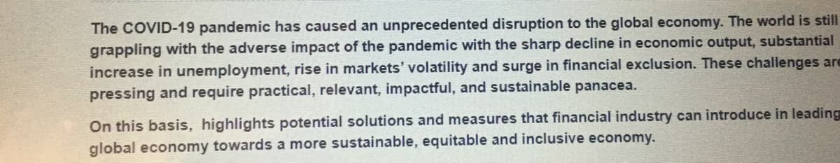 The COVID-19 pandemic has caused an unprecedented disruption to the global economy. The world is still
grappling with the adverse impact of the pandemic with the sharp decline in economic output, substantial
increase in unemployment, rise in markets' volatility and surge in financial exclusion. These challenges are
pressing and require practical, relevant, impactful, and sustainable panacea.
On this basis, highlights potential solutions and measures that financial industry can introduce in leading
global economy towards a more sustainable, equitable and inclusive economy.
