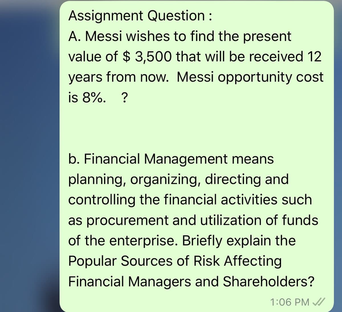 Assignment Question:
A. Messi wishes to find the present
value of $ 3,500 that will be received 12
years from now. Messi opportunity cost
is 8%. ?
b. Financial Management means
planning, organizing, directing and
controlling the financial activities such
as procurement and utilization of funds
of the enterprise. Briefly explain the
Popular Sources of Risk Affecting
Financial Managers and Shareholders?
1:06 PM A
