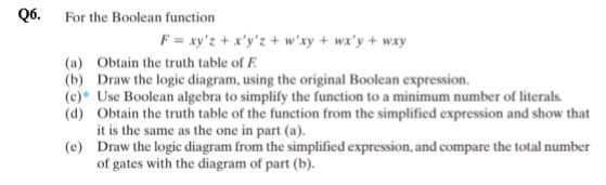 Q6.
For the Boolean function
F = xy'z + x'y'z + w'xy + wx'y + wxy
(a) Obtain the truth table of F
(b) Draw the logic diagram, using the original Boolean expression.
(c) Use Boolean algebra to simplify the function to a minimum number of literals.
Obtain the truth table of the function from the simplified expression and show that
it is the same as the one in part (a).
(d)
(e)
Draw the logic diagram from the simplified expression, and compare the total number
of gates with the diagram of part (b).