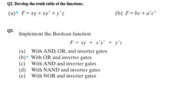 Q2. Develop the truth table of the functions.
(a)* F=xy + xy' +y'z
Q3.
Implement the Boolean function
(b) F=bc+a'c'
F = xy + x'y' + y'z
(a) With AND, OR, and inverter gates
(b)* With OR and inverter gates
With AND and inverter gates
With NAND and inverter gates
(e) With NOR and inverter gates
(d)