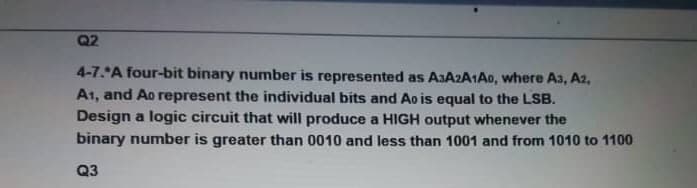 Q2
4-7. A four-bit binary number is represented as A3A2A1A0, where A3, A2,
A1, and Ao represent the individual bits and Ao is equal to the LSB.
Design a logic circuit that will produce a HIGH output whenever the
binary number is greater than 0010 and less than 1001 and from 1010 to 1100
Q3