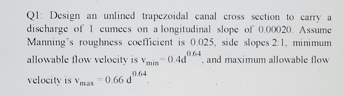 Q1: Design an unlined trapezoidal canal cross section to carry a
discharge of 1 cumecs on a longitudinal slope of 0.00020. Assume
Manning's roughness coefficient is 0.025, side slopes 2:1, minimum
allowable flow velocity is v,
0.64
0.4d
and maximum allowable flow
min
0.64
velocity is vmax = 0.66 d
