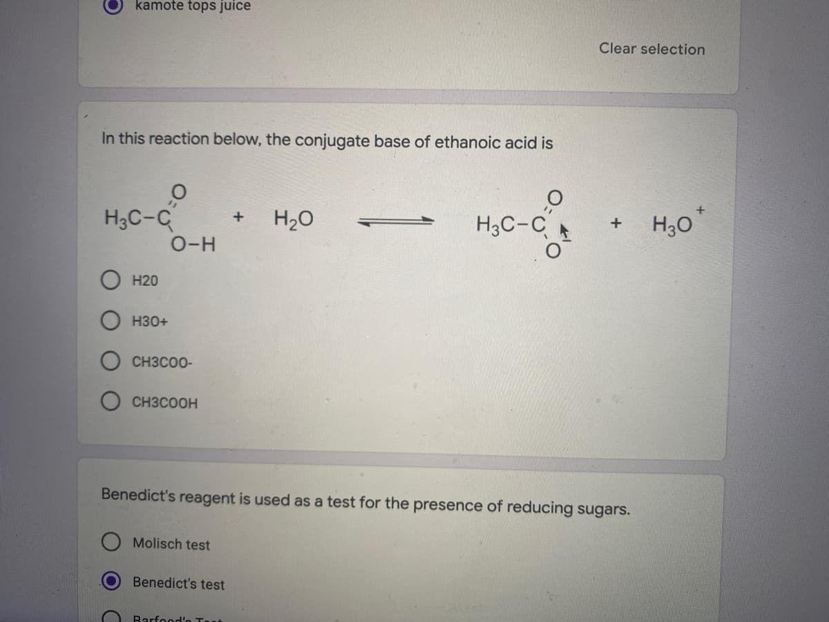 kamote tops juice
Clear selection
In this reaction below, the conjugate base of ethanoic acid is
H3C-C
O-H
H20
H3C-C
H30
Н20
H30+
CH3COO-
CH3COOH
Benedict's reagent is used as a test for the presence of reducing sugars.
Molisch test
Benedict's test
Barfood'o Tast
