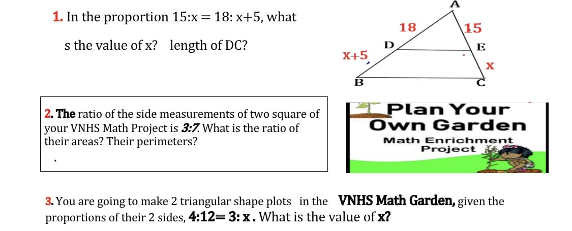 1. In the proportion 15:x = 18: x+5, what
18
15
s the value of x? length of DC?
D
E
X+5,
B
I PlanYour
Own Garden
2. The ratio of the side measurements of two square of
your VNHS Math Project is 3:7. What is the ratio of
their areas? Their perimeters?
Math Enrichment
Project
3. You are going to make 2 triangular shape plots in the VNHS Math Garden, given the
proportions of their 2 sides, 4:12=3:x. What is the value of x?
