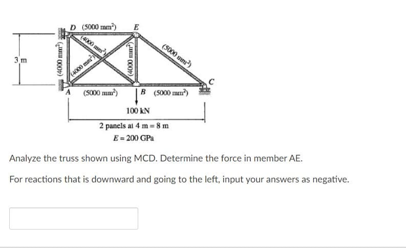 D (5000 mm)
(4000 mm)
E
(5000 mm)
3 m
(4000 mm)
A
(S000 mm)
B (5000 mm?)
100 kN
2 panels at 4 m 8 m
E = 200 GPa
Analyze the truss shown using MCD. Determine the force in member AE.
For reactions that is downward and going to the left, input your answers as negative.
(4000 mm)
(„uI 000)
