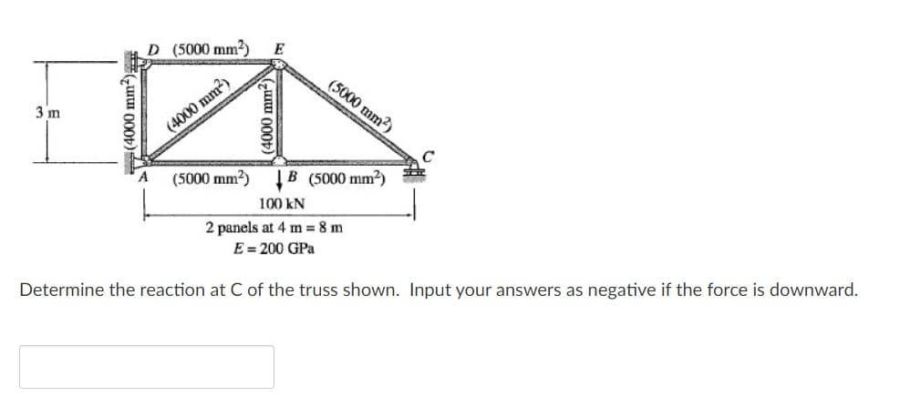 D (5000 mm2)
E
(5000 mm2)
3 m
(4000 mm?)
C
%23
(5000 mm?) B (5000 mm2)
100 kN
2 panels at 4 m 8 m
E = 200 GPa
Determine the reaction at C of the truss shown. Input your answers as negative if the force is downward.
#Guru 000t)
(4000 mm-)
