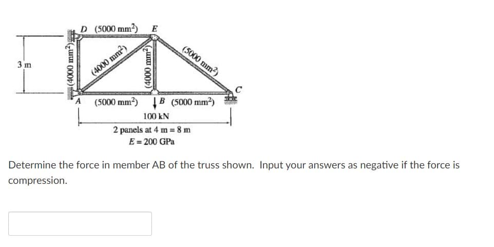 D (5000 mm2)
E
(5000 mm?)
3 m
(4000 mm?)
C
(5000 mm2)
|B (5000 mm2)
100 kN
2 panels at 4 m = 8 m
E = 200 GPa
Determine the force in member AB of the truss shown. Input your answers as negative if the force is
compression.
(4000 mm²)
(4000 mm-)
