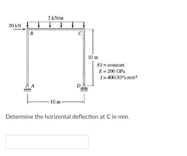 3 kN/m
20 kN
B
C
10 m
El = constant
E = 200 GPa
I= 400(106) mm
D
10 m-
Determine the horizontal deflection at C in mm.
