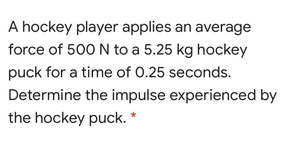 A hockey player applies an average
force of 500N to a 5.25 kg hockey
puck for a time of 0.25 seconds.
Determine the impulse experienced by
the hockey puck. *
