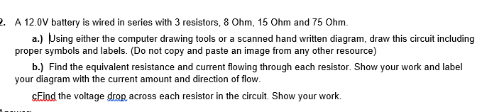 A 12.0V battery is wired in series with 3 resistors, 8 Ohm, 15 Ohm and 75 Ohm.
a.) Using either the computer drawing tools or a scanned hand written diagram, draw this circuit including
proper symbols and labels. (Do not copy and paste an image from any other resource)
b.) Find the equivalent resistance and current flowing through each resistor. Show your work and label
your diagram with the current amount and direction of flow.
GEind the voltage drop, across each resistor in the circuit. Show your work.
