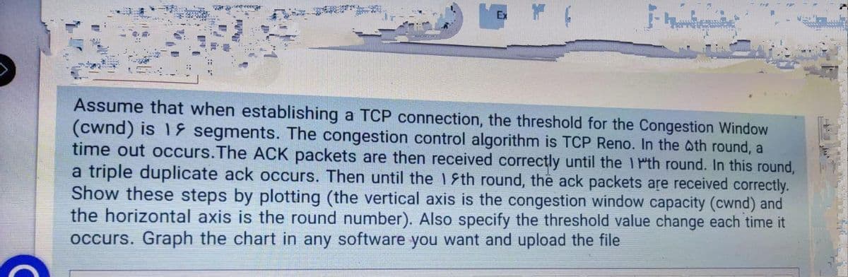 Assume that when establishing a TCP connection, the threshold for the Congestion Window
(cwnd) is 1& segments. The congestion control algorithm is TCP Reno. In the oth round, a
time out occurs.The ACK packets are then received correctly until the 1 Pth round. In this round,
a triple duplicate ack occurs. Then until the 1Sth round, the ack packets are received correctly.
Show these steps by plotting (the vertical axis is the congestion window capacity (cwnd) and
the horizontal axis is the round number). Also specify the threshold value change each time it
occurs. Graph the chart in any software you want and upload the file
