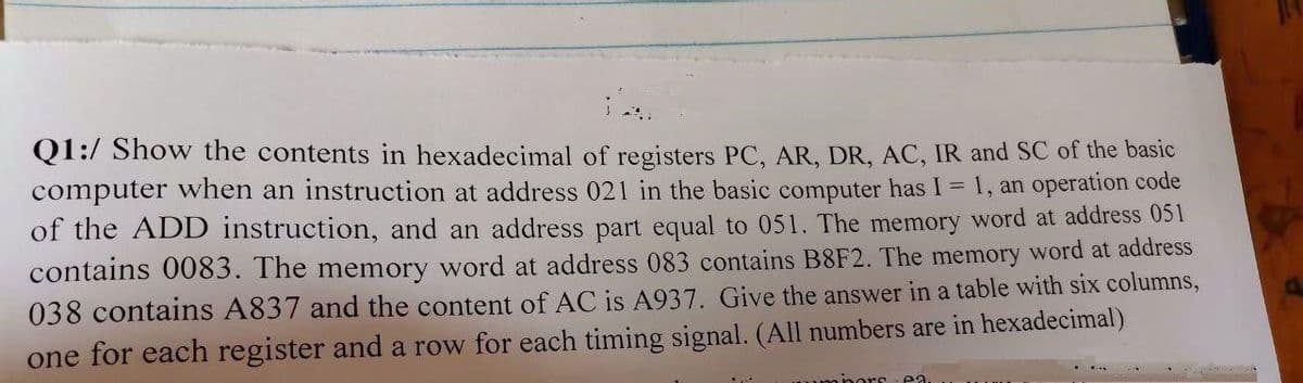 Q1:/ Show the contents in hexadecimal of registers PC, AR, DR, AC, IR and SC of the basic
computer when an instruction at address 021 in the basic computer has I = 1, an operation code
of the ADD instruction, and an address part equal to 051. The memory word at address 051
contains 0083. The memory word at address 083 contains B8F2. The memory word at address
038 contains A837 and the content of AC is A937. Give the answer in a table with six columns,
one for each register and a row for each timing signal. (All numbers are in hexadecimal)
uipors - ea
