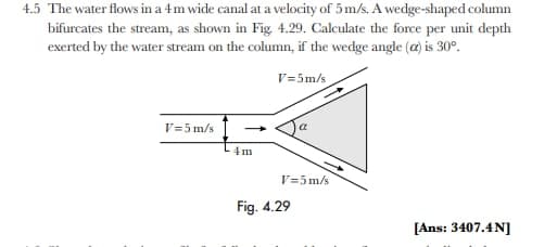 4.5 The water flows in a 4m wide canal at a velocity of 5 m/s. A wedge-shaped column
bifurcates the stream, as shown in Fig. 4.29. Calculate the force per unit depth
exerted by the water stream on the column, if the wedge angle (a) is 30°.
V=5m/s
V=5 m/s
V=5 m/s
Fig. 4.29
[Ans: 3407.4N]
