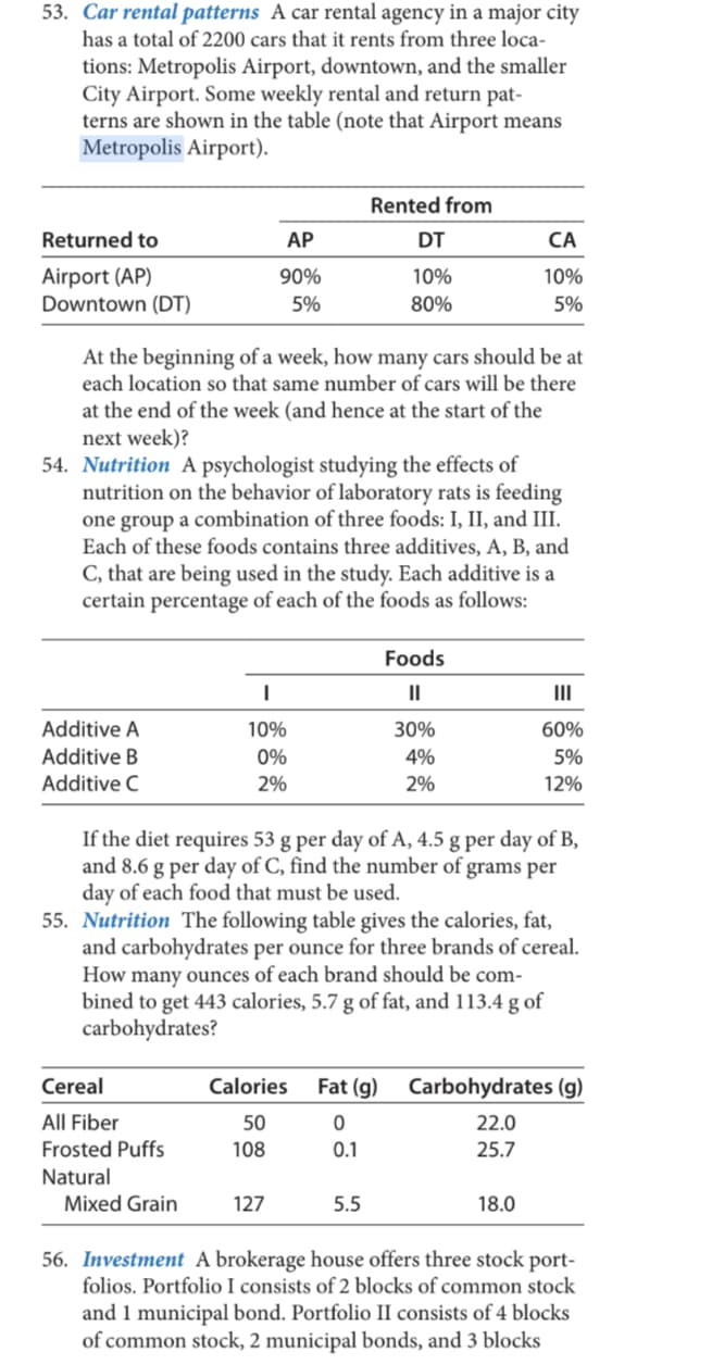 53. Car rental patterns A car rental agency in a major city
has a total of 2200 cars that it rents from three loca-
tions: Metropolis Airport, downtown, and the smaller
City Airport. Some weekly rental and return pat-
terns are shown in the table (note that Airport means
Metropolis Airport).
Rented from
Returned to
АР
DT
CA
Airport (AP)
Downtown (DT)
90%
10%
10%
5%
80%
5%
At the beginning of a week, how many cars should be at
each location so that same number of cars will be there
at the end of the week (and hence at the start of the
next week)?
54. Nutrition A psychologist studying the effects of
nutrition on the behavior of laboratory rats is feeding
one group a combination of three foods: I, II, and III.
Each of these foods contains three additives, A, B, and
C, that are being used in the study. Each additive is a
certain percentage of each of the foods as follows:
Foods
II
II
Additive A
10%
30%
60%
Additive B
Additive C
0%
4%
5%
2%
2%
12%
If the diet requires 53 g per day of A, 4.5 g per day of B,
and 8.6 g per day of C, find the number of grams per
day of each food that must be used.
55. Nutrition The following table gives the calories, fat,
and carbohydrates per ounce for three brands of cereal.
How many ounces of each brand should be com-
bined to get 443 calories, 5.7 g of fat, and 113.4 g of
carbohydrates?
Cereal
Calories
Fat (g)
Carbohydrates (g)
All Fiber
50
22.0
Frosted Puffs
108
0.1
25.7
Natural
Mixed Grain
127
5.5
18.0
56. Investment A brokerage house offers three stock port-
folios. Portfolio I consists of 2 blocks of common stock
and 1 municipal bond. Portfolio II consists of 4 blocks
of common stock, 2 municipal bonds, and 3 blocks
| =| క్రీ కి ్షీ
