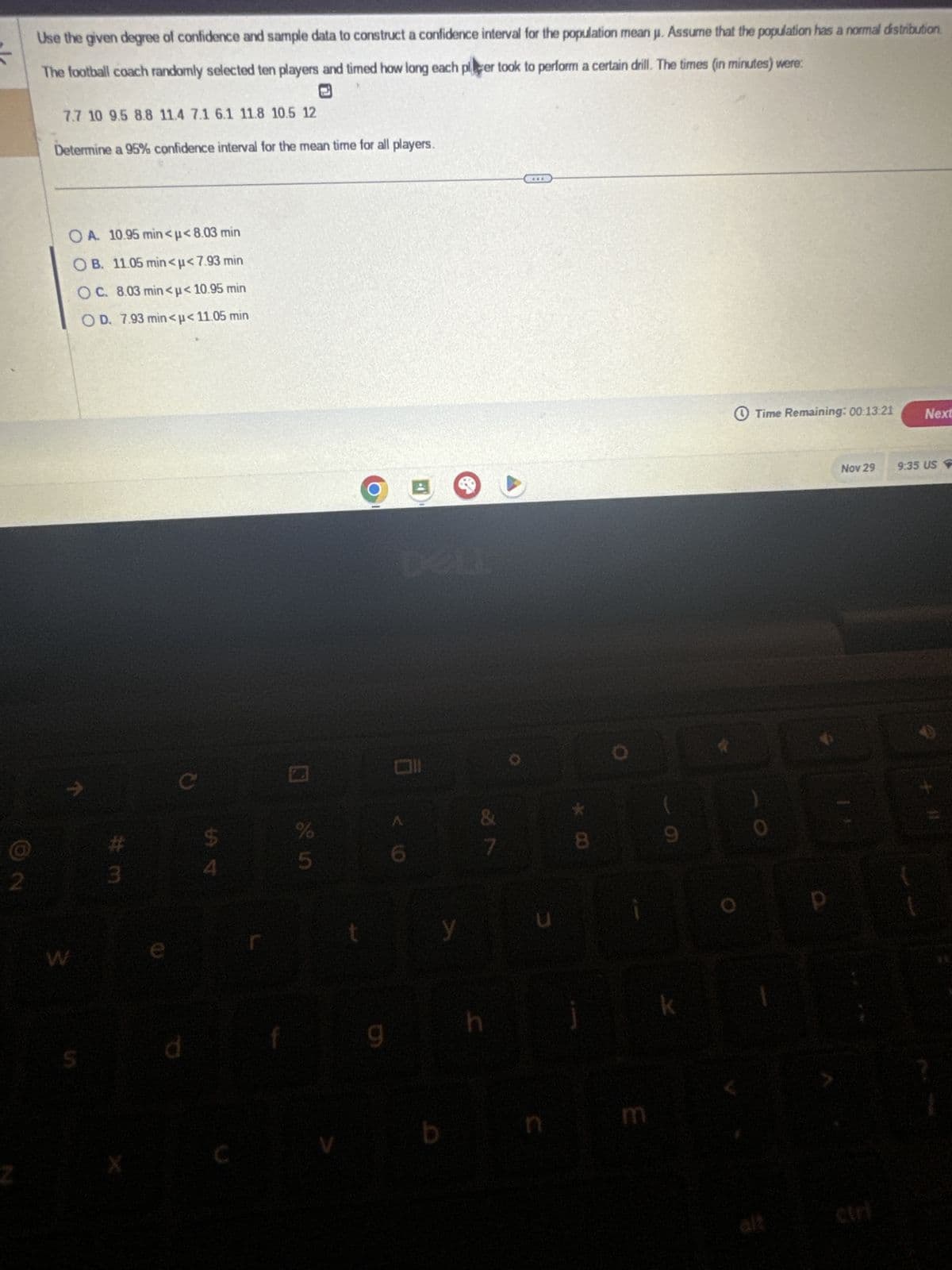 2
Use the given degree of confidence and sample data to construct a confidence interval for the population mean j. Assume that the population has a normal distribution.
The football coach randomly selected ten players and timed how long each plcer took to perform a certain drill. The times (in minutes) were:
7.7 10 9.5 8.8 11.4 7.1 6.1 11.8 10.5 12
Determine a 95% confidence interval for the mean time for all players.
OA. 10.95 min<μ< 8.03 min
OB. 11.05 min<μ< 7.93 min
OC. 8.03 min<μ< 10.95 min
OD. 7.93 min<μ< 11.05 min
S
#m
3
d
%
5
O
9
all
y
b
&
7
h
U
8
E
9
k
Time Remaining: 00:13:21 Next
Nov 29
9:35 US
+ 11