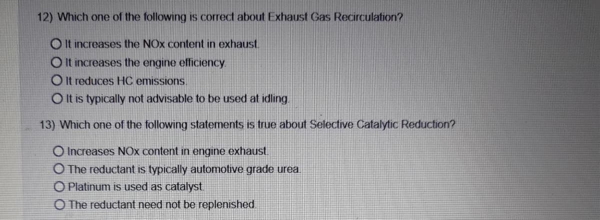12) Which one of the following is correct about Exhaust Gas Recirculation?
O It increases the NOx content in exhaust.
O It increases the engine efficiency
O It reduces HC emissions.
O It is typically not advisable to be used at idling.
13) Which one of the following statements is true about Selective Catalytic Reduction?
O Increases NOx content in engine exhaust.
O The reductant is typically automotive grade urea.
O Platinum is used as catalyst
O The reductant need not be replenished.
