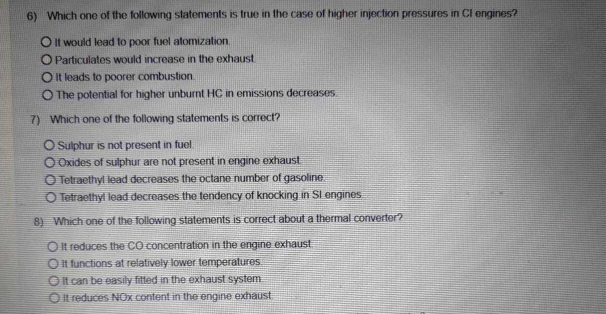 6) Which one of the following statements is true in the case of higher injection pressures in Cl engines?
O It would lead to poor fuel atomization.
O Particulates would increase in the exhaust
O It leads to poorer combustion.
O The potential for higher unburnt HC in emissions decreases.
7) Which one of the following statements is correct?
O Sulphur is not present in fuel
O Oxides of sulphur are not present in engine exhaust
O Tetraethyl lead decreases the octane number of gasoline.
O Tetraethyl lead decreases the tendency of knocking in Sl engines
8) Which one of the following statements is correct about a thermal converter?
O It reduces the CO concentration in the engine exhaust.
O It functions at relatively lower temperatures.
Ol can be easily filled in the exhaust system.
O It reduces NOx content in the engine exhaust
